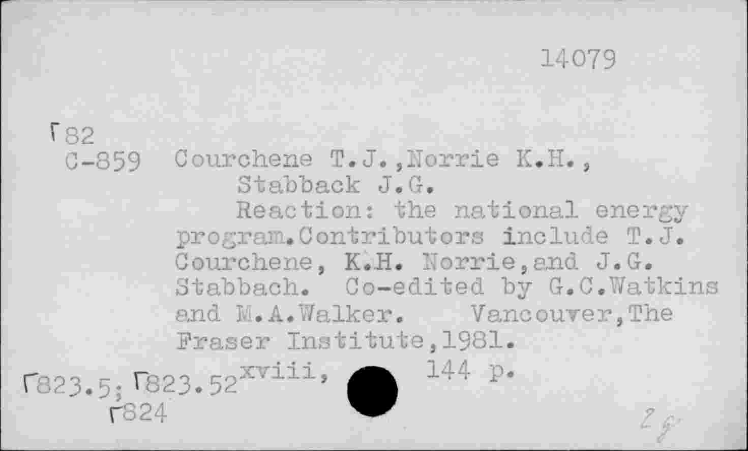 ﻿14079
f 82 0-859 Courchene T.J.,Norrie K.H., Stabback J.G.
Reaction: the national energy program.Contributors include T.J. Courchene, K.H. Norrie,and J.G. Stabbach. Oo-edited by G.C.Watkins and M.A.Walker. Vancouver,The Eraser Institute,1981.
r823.5ire23.52XT111> A 144 p-
C824	”